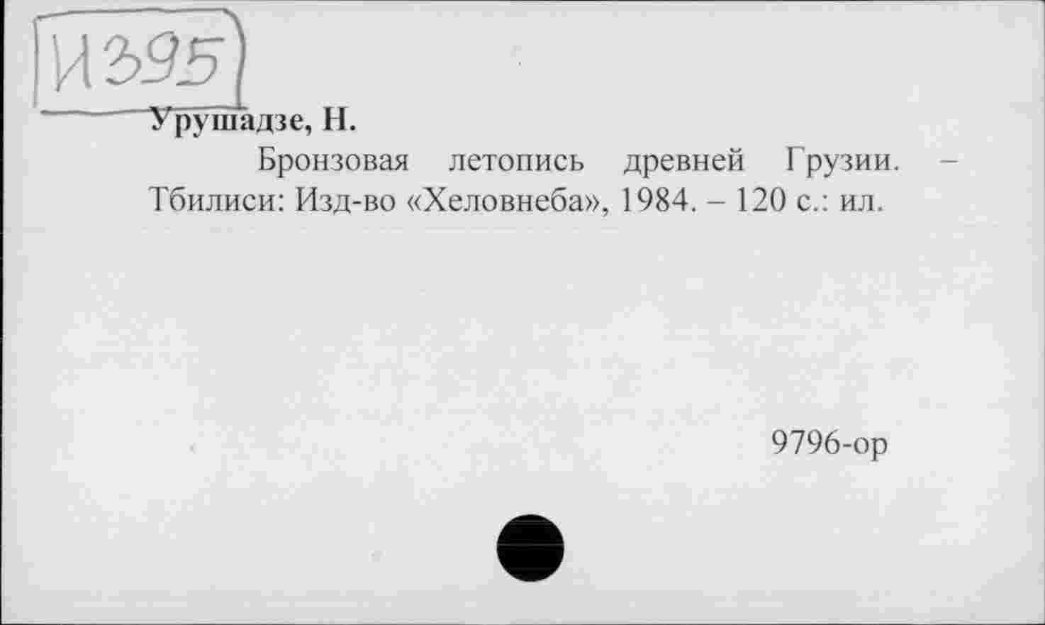 ﻿И2>55
Уруїпадзе, H.
Бронзовая летопись древней Грузии.
Тбилиси: Изд-во «Хеловнеба», 1984. - 120 с.: ил.
9796-ор